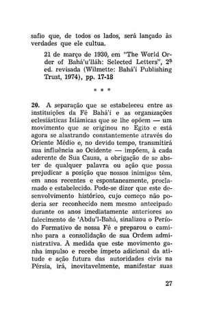 safio que, de todos os lados, será lançado às
verdades que ele cultua.
21 de março de 1930, em "The World Order of Bahá'u'lláh: Selected Letters", 2$
ed. revisada (Wilmette: Bahá'í Publishing
Trust, 1974), pp. 17-18
# *

*

20. A separação que se estabeleceu entre as
instituições da Fé Bahá'í e as organizações
eclesiásticas Islâmicas que se lhe opõem — um
movimento que se originou no Egito e está
agora se alastrando constantemente através do
Oriente Médio e, no devido tempo, transmitirá
sua influência ao Ocidente — impõem, à cada
aderente de Sua Causa, a obrigação de se abster de qualquer palavra ou ação que possa
prejudicar a posição que nossos inimigos têm,
em anos recentes e espontaneamente, proclamado e estabelecido. Pode-se dizer que este desenvolvimento histórico, cujo começo não poderia ser reconhecido nem mesmo antecipado
durante os anos imediatamente anteriores ao
falecimento de 'Abdu'1-Bahá, sinalizou o Período Formativo de nossa Fé e preparou o caminho para a consolidação de sua Ordem administrativa. À medida que este movimento ganha impulso e recebe ímpeto adicional da atitude e ação futura das autoridades civis na
Pérsia, irá, inevitavelmente, manifestar suas
27

 