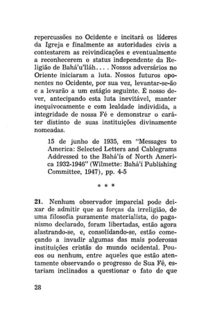 repercussões no Ocidente e incitará os líderes
da Igreja e finalmente as autoridades civis a
contestarem as reivindicações e eventualmente
a reconhecerem o status independente da Religião de Bahá'u'lláh... . Nossos adversários no
Oriente iniciaram a luta. Nossos futuros oponentes no Ocidente, por sua vez, levantar-se-ão
e a levarão a um estágio seguinte. É nosso dever, antecipando esta luta inevitável, manter
inequivocamente e com lealdade individida, a
integridade de nossa Fé e demonstrar o caráter distinto de suas instituições divinamente
nomeadas.
15 de junho de 1935, em "Messages to
America: Selected Letters and Cablegrams
Addressed to the Bahá'ís of North America 1932-1946" (Wilmette: Bahá'í Publishing
Committee, 1947), pp. 4-5
* *

*

21. Nenhum observador imparcial pode deixar de admitir que as forças da irreligião, de
uma filosofia puramente materialista, do paganismo declarado, foram libertadas, estão agora
alastrando-se, e, consolidando-se, estão começando a invadir algumas das mais poderosas
instituições cristãs do mundo ocidental. Poucos ou nenhum, entre aqueles que estão atentamente observando o progresso de Sua Fé, estariam inclinados a questionar o fato de que
28

 