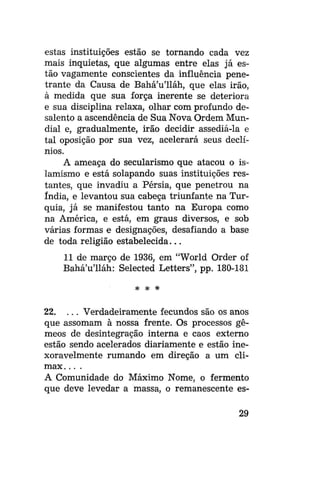 estas instituições estão se tornando cada vez
mais inquietas, que algumas entre elas já estão vagamente conscientes da influência penetrante da Causa de Bahá'u'lláh, que elas irão,
à medida que sua força inerente se deteriora
e sua disciplina relaxa, olhar com profundo desalento a ascendência de Sua Nova Ordem Mundial e, gradualmente, irão decidir assediá-la e
tal oposição por sua vez, acelerará seus declínios.
A ameaça do secularismo que atacou o islamismo e está solapando suas instituições restantes, que invadiu a Pérsia, que penetrou na
índia, e levantou sua cabeça triunfante na Turquia, já se manifestou tanto na Europa como
na América, e está, em graus diversos, e sob
várias formas e designações, desafiando a base
de toda religião estabelecida...
11 de março de 1936, em "World Order of
Bahá'u'lláh: Selected Letters", pp. 180-181
* *

*

22. . . . Verdadeiramente fecundos são os anos
que assomam à nossa frente. Os processos gêmeos de desintegração interna e caos externo
estão sendo acelerados diariamente e estão inexoravelmente rumando em direção a um clímax. .. .
A Comunidade do Máximo Nome, o fermento
que deve levedar a massa, o remanescente es29

 