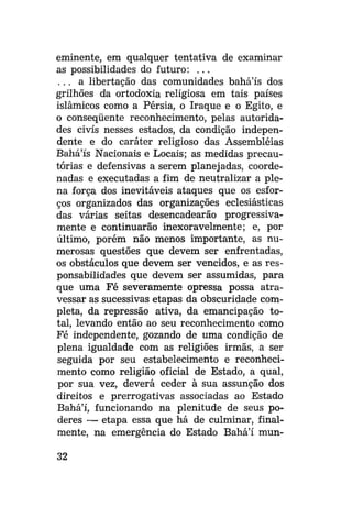 eminente, em qualquer tentativa de examinar
as possibilidades do futuro: . . .
. . . a libertação das comunidades bahá'ís dos
grilhões da ortodoxia religiosa em tais países
islâmicos como a Pérsia, o Iraque e o Egito, e
o conseqüente reconhecimento, pelas autoridades civis nesses estados, da condição independente e do caráter religioso das Assembléias
Bahá'ís Nacionais e Locais; as medidas precautórias e defensivas a serem planejadas, coordenadas e executadas a fim de neutralizar a plena força dos inevitáveis ataques que os esforços organizados das organizações eclesiásticas
das várias seitas desencadearão progressivamente e continuarão inexoravelmente; e, por
último, porém não menos importante, as numerosas questões que devem ser enfrentadas,
os obstáculos que devem ser vencidos, e as responsabilidades que devem ser assumidas, para
que uma Fé severamente opressa possa atravessar as sucessivas etapas da obscuridade completa, da repressão ativa, da emancipação total, levando então ao seu reconhecimento como
Fé independente, gozando de uma condição de
plena igualdade com as religiões irmãs, a ser
seguida por seu estabelecimento e reconhecimento como religião oficial de Estado, a qual,
por sua vez, deverá ceder à sua assunção dos
direitos e prerrogativas associadas ao Estado
Bahá'í, funcionando na plenitude de seus poderes — etapa essa que há de culminar, finalmente, na emergência do Estado Bahá'í mun32

 