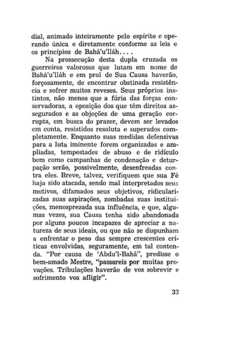 dial, animado inteiramente pelo espírito e operando única e diretamente conforme as leis e
os princípios de Bahá'u'lláh... .
Na prossecução desta dupla cruzada os
guerreiros valorosos que lutam em nome de
Bahá'u'lláh e em prol de Sua Causa haverão,
forçosamente, de encontrar obstinada resistência e sofrer muitos reveses. Seus próprios instintos, não menos que a fúria das forças conservadoras, a oposição dos que têm direitos assegurados e as objeções de uma geração corrupta, em busca do prazer, devem ser levados
em conta, resistidos resoluta e superados completamente. Enquanto suas medidas defensivas
para a luta iminente forem organizadas e ampliadas, tempestades de abuso e de ridículo
bem como campanhas de condenação e deturpação serão, possivelmente, desenfreadas contra eles. Breve, talvez, verifiquem que sua Fé
haja sido atacada, sendo mal interpretados seus
motivos, difamados seus objetivos, ridicularizadas suas aspirações, zombadas suas instituições, menosprezada sua influência, e que, algumas vezes, sua Causa tenha sido abandonada
por alguns poucos incapazes de apreciar a natureza de seus ideais, ou que não se dispunham
a enfrentar o peso das sempre crescentes críticas envolvidas, seguramente, em tal contenda. "Por causa de 'Abdu'1-Bahá", predisse o
bem-amado Mestre, "passareis por muitas provações. Tribulações haverão de vos sobrevir e
sofrimento vos afligir".
33

 