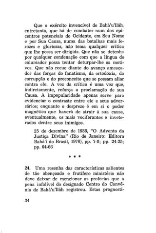 Que o exército invencível de Bahá'u'lláh.
entretanto, que há de combater num dos epicentros potenciais do Ocidente, em Seu Nome
e por Sua Causa, numa das batalhas mais ferozes e gloriosas, não tema qualquer crítica
que lhe possa ser dirigida. Que não se detenha
por qualquer condenação com que a língua do
caluniador possa tentar deturpar-lhe os motivos. Que não recue diante do avanço ameaçador das forças do fanatismo, da ortodoxia, da
corrupção e do preconceito que se possam aliar
contra ele. A voz da crítica é uma voz que,
indiretamente, reforça a proclamaçao de sua
Causa. A impopularidade apenas serve para
evidenciar o contraste entre ele e seus adversários; enquanto o desprezo é em si o poder
magnético que haverá de atrair à sua causa,
eventualmente, os mais vociferantes e inveterados dentre seus inimigos.
25 de dezembro de 1938, "O Advento da
Justiça Divina" (Rio de Janeiro: Editora
Bahá'í do Brasil, 1970), pp. 7-8; pp. 24-25;
pp. 64-66
* *

*

24. Uma resenha das características salientes
de tão abençoado e frutífero ministério não
deve deixar de mencionar as profecias que a
pena infalível do designado Centro do Convênio de Bahá'u'lláh registrou. Estas prognosti34

 