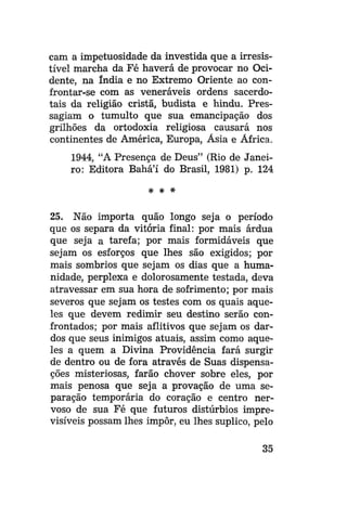 cam a impetuosidade da investida que a irresistível marcha da Fé haverá de provocar no Ocidente, na índia e no Extremo Oriente ao confrontar-se com as veneráveis ordens sacerdotais da religião cristã, budista e hindu. Pressagiam o tumulto que sua emancipação dos
grilhões da ortodoxia religiosa causará nos
continentes de América, Europa, Ásia e África.
1944, "A Presença de Deus" (Rio de Janeiro: Editora Bahá'í do Brasil, 1981) p. 124

25. Não importa quão longo seja o período
que os separa da vitória final: por mais árdua
que seja a tarefa; por mais formidáveis que
sejam os esforços que lhes são exigidos; por
mais sombrios que sejam os dias que a humanidade, perplexa e dolorosamente testada, deva
atravessar em sua hora de sofrimento; por mais
severos que sejam os testes com os quais aqueles que devem redimir seu destino serão confrontados; por mais aflitivos que sejam os dardos que seus inimigos atuais, assim como aqueles a quem a Divina Providência fará surgir
de dentro ou de fora através de Suas dispensações misteriosas, farão chover sobre eles, por
mais penosa que seja a provação de uma separação temporária do coração e centro nervoso de sua Fé que futuros distúrbios imprevisíveis possam lhes impor, eu lhes suplico, pelo
35

 