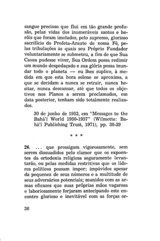 sangue precioso que flui em tão grande profusão, pelas vidas dos inumeráveis santos e heróis que foram imolados, pelo supremo, glorioso
sacrifício do Profeta-Arauto de nossa Fé, pelas tribulações às quais seu Próprio Fundador
voluntariamente se submeteu, a fim de que Sua
Causa pudesse viver, Sua Ordem possa redimir
um mundo despedaçado e sua glória possa inundar todo o planeta — eu lhes suplico, à medida em que esta hora solene se aproxima, a
que se decidam a nunca se retrair, nunca hesitar, nunca descansar, até que todos os objetivos nos Planos a serem proclamados, em
data posterior, tenham sido totalmente realizados.
30 de junho de 1952, era "Messages to the
Bahá'í World 1950-1957" (Wilmette: Bahá'í Publishing Trust, 1971), pp. 38-39
>jc

*

*

26. . . . que prossigam vigorosamente, sem
serem dissuadidos pelo clamor que os expoentes da ortodoxia religiosa seguramente levantarão, ou pelas medidas restritivas que os líderes políticos possam impor; impávidos apesar
da pequenez de seus números e a multitude de
seus adversários potenciais; munidos com as armas eficazes que suas próprias mãos vagarosa
e laboriosamente forjaram antecipando este encontro glorioso e inevitável com as forças or36

 