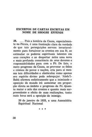 EXCERTOS DE CARTAS ESCRITAS EM
NOME DE SHOGHI EFFENDI
28. . . . Pois a história da Causa, especialmente na Pérsia, é uma ilustração clara da verdade
de que tais perseguições servem invariavelmente para fortalecer os crentes em sua fé, ao
estimular os poderes espirituais latentes em
seus corações e ao despertar neles uma nova
e mais profunda consciência de seus deveres e
responsabilidades para com a Fé. De fato, o
mero progresso da Causa, ao provocar os ódios
e ciúmes de povos e nações, cria para si mesma tais dificuldades e obstáculos como apenas
seu espírito divino pode sobrepujar. 'Abdu'1Bahá afirmou enfaticamente que a inimizade e
oposição do mundo irá aumentar em proporção direta ao âmbito e progresso da Fé. Quanto maior o zelo dos crentes e quanto mais surpreendente o efeito de suas realizações, tanto
mais feroz será a oposição do inimigo.
20 de janeiro de 1935, a uma Assembléia
Espiritual Nacional
* * #

38

 