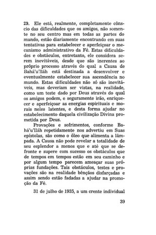 29. Ele está, realmente, completamente cônscio das dificuldades que os amigos, não somente no seu centro mas em todas as partes do
mundo, estão diariamente encontrando em suas
tentativas para estabelecer e aperfeiçoar o mecanismo administrativo da Fé. Estas dificuldades e obstáculos, entretanto, ele considera serem inevitáveis, desde que são inerentes ao
próprio processo através do qual a Causa de
Bahá'u'lláh está destinada a desenvolver e
eventualmente estabelecer sua ascendência no
mundo. Estas dificuldades não só são inevitáveis, mas deveriam ser vistas, na realidade,
como um teste dado por Deus através do qual
os amigos podem, e seguramente irão, enriquecer e aperfeiçoar as energias espirituais e morais neles latentes, e desta forma ajudar no
estabelecimento daquela civilização Divina prometida por Deus.
Provações e sofrimentos, conforme Bahá'u'lláh repetidamente nos advertiu em Suas
epístolas, são como o óleo que alimenta a lâmpada. A Causa não pode revelar a totalidade de
seu esplendor a menos que e até que se defronte e supere com sucesso os obstáculos que
de tempos em tempos estão em seu caminho e
por algum tempo parecem ameaçar suas próprias fundações. Tais obstáculos, testes e provações são na realidade bênçãos disfarçadas e
assim sendo estão fadadas a ajudar na promoção da Fé.
31 de julho de 1935, a um crente individual
39

 
