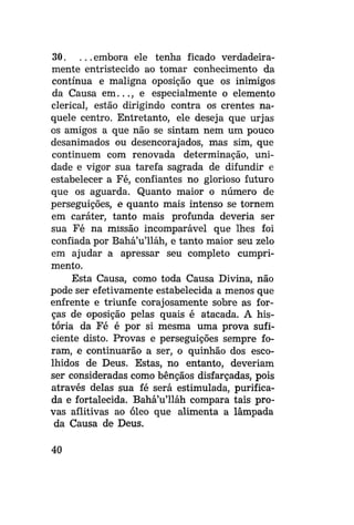 30. . . . embora ele tenha ficado verdadeiramente entristecido ao tomar conhecimento da
contínua e maligna oposição que os inimigos
da Causa em..., e especialmente o elemento
clerical, estão dirigindo contra os crentes naquele centro. Entretanto, ele deseja que urjas
os amigos a que não se sintam nem um pouco
desanimados ou desencorajados, mas sim, que
continuem com renovada determinação, unidade e vigor sua tarefa sagrada de difundir e
estabelecer a Fé, confiantes no glorioso futuro
que os aguarda. Quanto maior o número de
perseguições, e quanto mais intenso se tornem
em caráter, tanto mais profunda deveria ser
sua Fé na missão incomparável que lhes foi
confiada por Bahá'u'lláh, e tanto maior seu zelo
em ajudar a apressar seu completo cumprimento.
Esta Causa, como toda Causa Divina, não
pode ser efetivamente estabelecida a menos que
enfrente e triunfe corajosamente sobre as forças de oposição pelas quais é atacada. A história da Fé é por si mesma uma prova suficiente disto. Provas e perseguições sempre foram, e continuarão a ser, o quinhão dos escolhidos de Deus. Estas, no entanto, deveriam
ser consideradas como bênçãos disfarçadas, pois
através delas sua fé será estimulada, purificada e fortalecida. Bahá'u'lláh compara tais provas aflitivas ao óleo que alimenta a lâmpada
da Causa de Deus.
40

 