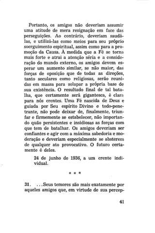 Portanto, os amigos não deveriam assumir
uma atitude de mera resignação em face das
perseguições. Ao contrário, deveriam saudálas, e utilizá-las como meios para seu próprio
soerguimento espiritual, assim como para a promoção da Causa. À medida que a Fé se torna
mais forte e atrai a atenção séria e a consideração do mundo externo, os amigos devem esperar um aumento similar, se não maior, das
forças de oposição que de todas as direções,
tanto seculares como religiosas, serão reunidas em massa para solapar a própria base de
sua existência. O resultado final de tal batalha, que certamente será gigantesca, é clara
para nós crentes. Uma Fé nascida de Deus e
guiada por Seu espírito Divino e todo-penetrante, não pode deixar de, finalmente, triunfar e firmemente se estabelecer, não importando quão persistentes e insidiosas as forças com
que tem de batalhar. Os amigos deveriam ser
confiantes e agir com a máxima sabedoria e moderação e deveriam especialmente se absterem
de qualquer ato provocativo. O futuro certamente é deles.
24 de junho de 1936, a um crente individual.
* # #

31. . . . Seus temores são mais exatamente por
aqueles amigos que, em virtude de sua percep41

 