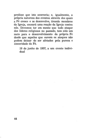 predisse que isto ocorreria; e, igualmente, a
própria natureza dos eventos através dos quais
a Fé cresce e se desenvolve, tirando membros
da Igreja, causará uma reação da Igreja contra
nós. Devemos ter em mente que todo ataque
dos líderes religiosos no passado, tem sido um
meio para o desenvolvimento da própria Fé
desde que aqueles que ouvem os ataques não
podem deixar de ser afetados pela pureza e
sinceridade da Fé.
19 de junho de 1957, a um crente individual

44

 