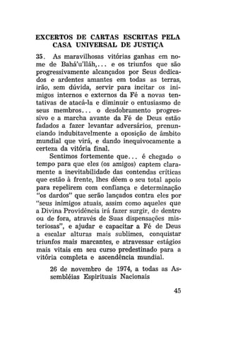 EXCERTOS DE CARTAS ESCRITAS PELA
CASA UNIVERSAL DE JUSTIÇA
35. As maravilhosas vitórias ganhas em nome de Bahá'u'lláh,... e os triunfos que são
progressivamente alcançados por Seus dedicados e ardentes amantes em todas as terras,
irão, sem dúvida, servir para incitar os inimigos internos e externos da Fé a novas tentativas de atacá-la e diminuir o entusiasmo de
seus membros... o desdobramento progressivo e a marcha avante da Fé de Deus estão
fadados a fazer levantar adversários, prenunciando indubitavelmente a oposição de âmbito
mundial que virá, e dando inequivocamente a
certeza da vitória final.
Sentimos fortemente q u e . . . é chegado o
tempo para que eles (os amigos) captem claramente a inevitabilidade das contendas críticas
que estão à frente, lhes dêem o seu total apoio
para repelirem com confiança e determinação
"os dardos" que serão lançados contra eles por
"seus inimigos atuais, assim como aqueles que
a Divina Providência irá fazer surgir, de dentro
ou de fora, através de Suas dispensações misteriosas", e ajudar e capacitar a Fé de Deus
a escalar alturas mais sublimes, conquistar
triunfos mais marcantes, e atravessar estágios
mais vitais em seu curso predestinado para a
vitória completa e ascendência mundial.
26 de novembro de 1974, a todas as Assembléias Espirituais Nacionais
45

 