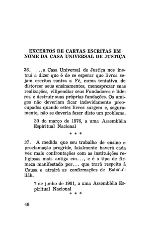EXCERTOS DE CARTAS ESCRITAS EM
NOME DA CASA UNIVERSAL DE JUSTIÇA
36. . . . a Casa Universal de Justiça nos instrui a dizer que é de se esperar que livros sejam escritos contra a Fé, numa tentativa de
distorcer seus ensinamentos, menosprezar suas
realizações, vilipendiar seus Fundadores e líderes, e destruir suas próprias fundações. Os amigos não deveriam ficar indevidamente preocupados quando estes livros surgem e, seguramente, não se deveria fazer disto um problema.
30 de março de 1976, a uma Assembléia
Espiritual Nacional
* # *

37. À medida que seu trabalho de ensino e
proclamação progride, fatalmente haverá cada
vez mais confrontações com as instituições religiosas mais antiga em..., e é o tipo de firmeza manifestado por... que trará respeito à
Causa e atrairá as confirmações de BaháVlláh.
7 de junho de 1981, a uma Assembléia Espiritual Nacional
# *

46

*

 