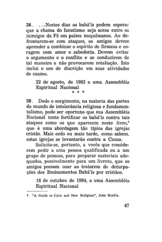 38. . . .Nestes dias os bahá'ís podem esperar
que a chama do fanatismo seja acesa entre os
inimigos da Fé em países muçulmanos. Ao defrontarem-se com ataques, os amigos devem
aprender a combinar o espírito de firmeza e coragem com amor e sabedoria. Devem evitai
o argumento e o conflito e se conduzirem de
tal maneira a não provocarem retaliação. Isto
inclui o uso de discrição em suas atividades
de ensino.
22 de agosto, de 1983 a uma Assembléia
Espiritual Nacional
* * *

39. Dado o surgimento, na maioria das partes
do mundo de intolerância religiosa e fundamentalismo, pode ser oportuno que sua Assembléia
Nacional tente fortificar os bahá'ís contra tais
ataques como os que aparecem neste livro, 5
que é uma abordagem tão típica das igrejas
cristãs. Mais cedo ou mais tarde, como sabem,
estas igrejas se levantarão contra a Causa.
Solicita-se, portanto, a vocês que considerem pedir a uma pessoa qualificada ou a um
grupo de pessoas, para preparar materiais adequados, possivelmente para um livreto, que os
amigos possam usar ao tratarem de deturpações dos Ensinamentos Bahá'ís por cristãos.
18 de outubro de 1984, a uma Assembléia
Espiritual Nacional
5

"A Guide to Cults and New Religions", John Boykin.

47

 