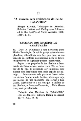 n
"A marcha sem resistência da Fé de
Bahá'u'lláh"
Shoghi Effendi, "Messages to America:
Selected Letters and Cablegrams Addressed to the Bahá'ís of North America 19321946", p. 51
EXCERTOS DOS ESCRITOS DE
BAHÁULLÁH
40. Dize: A tribulação é um horizonte para
Minha Revelação. O sol da graça sobre ele resplandece, difundindo uma luz que nem as nuvens da vã fantasia dos homens, nem as fúteis
imaginações do agressor podem obscurecer.
Segue tu as pegadas de teu Senhor e lembra-te de Seus servos assim como Ele se lembar de ti, não te deixando ser impedido pelo
clamor dos desatentos nem pela espada do inimigo. . . Difunde em toda parte os doces sabores de teu Senhor e não hesites, ainda que seja
por menos de um momento em servir a Sua
Causa. Aproxima-se o dia em que a vitória de
teu Senhor, o Sempre-Clemente, o Mais Generoso, será proclamada.
"Seleção dos Escritos de Bahá'u'lláh",
(Rio de Janeiro: Editora Bahá'í do Brasil,
1977), XVI, p. 37
48

 