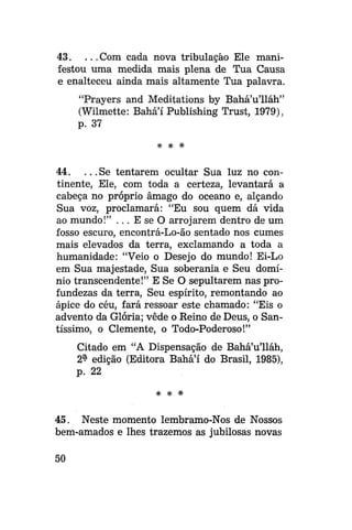 43. . . . Com cada nova tribulação Ele manifestou uma medida mais plena de Tua Causa
e enalteceu ainda mais altamente Tua palavra.
"Prayers and Meditations by Bahá'u'lláh"
(Wilmette: Bahá'í Publishing Trust, 1979),
p. 37
* *

*

44. . . .Se tentarem ocultar Sua luz no continente, Ele, com toda a certeza, levantará a
cabeça no próprio âmago do oceano e, alçando
Sua voz, proclamará: "Eu sou quem dá vida
ao mundo!" . . . E se O arrojarem dentro de um
fosso escuro, encontrá-Lo-ão sentado nos cumes
mais elevados da terra, exclamando a toda a
humanidade: "Veio o Desejo do mundo! Ei-Lo
em Sua majestade, Sua soberania e Seu domínio transcendente!" E Se O sepultarem nas profundezas da terra, Seu espírito, remontando ao
ápice do céu, fará ressoar este chamado: "Eis o
advento da Glória; vede o Reino de Deus, o Santíssimo, o Clemente, o Todo-Poderoso!"
Citado em "A Dispensação de Bahá'u'lláh,
2^ edição (Editora Bahá'í do Brasil, 1985),
p. 22
*

*

45. Neste momento lembramo-Nos de Nossos
bem-amados e lhes trazemos as jubilosas novas
50

 