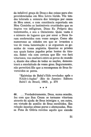 da infalível graça de Deus e das coisas para eles
providenciadas em Meu Livro lúcido. Vós tendes tolerado a censura dos inimigos por causa
de Meu amor, e com constância suportada em
Meu Caminho as lastimáveis crueldades que os
ímpios vos infligiram. Disso Eu Próprio dou
testemunho, e sou o Onisciente. Quão vasto é
o número de lugares que por amor a Deus foram enobrecidos com vosso sangue. Como são
numerosas as cidades em que se levantou a
voz de vossa lamentação e se ergueram os gemidos de vossa angústia. Quantas as prisões
nas quais fostes jogados pelas hostes da tirania. Sabei vós com certeza que Ele vos fará
vitoriosos, vos exaltará entre os povos do mundo
e, diante dos olhos de todas as nações, demonstrará a excelsitude de vosso grau. Seguramente,
não permitirá Ele que a recompensa de Seus favorecidos se perca.
"Epístolas de Bahá'u'lláh reveladas após o
Kitáb-i-Aqdas" (Rio de Janeiro: Editora
Bahá'í do Brasil, 1983), p. 270
* *

*

46. . . . Verdadeiramente, Deus, numa ocasião,
fez com que Sua Causa se tornasse vitoriosa
através da ajuda de Seus inimigos e, em outra,
em virtude do auxílio de Seus escolhidos. Em
relação àquelas almas puras e abençoadas, Nossa Pena de Glória revelou aquilo que excede
51

 