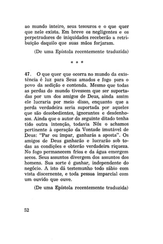 ao mundo inteiro, seus tesouros e o que quer
que nele exista. Em breve os negligentes e os
perpetradores de iniquidades receberão a retribuição daquilo que suas mãos forjaram.
(De uma Epístola recentemente traduzida)
* * *

47. O que quer que ocorra no mundo da existência é luz para Seus amados e fogo para o
povo da sedição e contenda. Mesmo que todas
as perdas do mundo tivessem que ser suportadas por um dos amigos de Deus, ainda assim
ele lucraria por meio disso, enquanto que a
perda verdadeira seria suportada por aqueles
que são desobedientes, ignorantes e desdenhosos. Ainda que o autor do seguinte ditado tenha
tido outra intenção, todavia Nós o achamos
pertinente à operação da Vontade imutável de
Deus: "Par ou ímpar, ganharas a aposta". Os
amigos de Deus ganharão e lucrarão sob todas as condições e obterão verdadeira riqueza.
No fogo permanecem frios e da água emergem
secos. Seus assuntos divergem dos assuntos dos
homens. Sua sorte é ganhar, independente do
negócio. A isto dá testemunho todo sábio com
vista discernente, e toda pessoa imparcial com
um ouvido que ouve.
(De uma Epístola recentemente traduzida)

52

 
