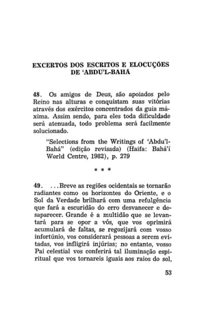 EXCERTOS DOS ESCRITOS E ELOCUÇÕES
DE ABDUL-BAHÁ
48. Os amigos de Deus, são apoiados pelo
Reino nas alturas e conquistam suas vitórias
através dos exércitos concentrados da guia máxima. Assim sendo, para eles toda dificuldade
será atenuada, todo problema será facilmente
solucionado.
"Selections from the Writings of 'Abdu'1Bahá" (edição revisada) (Haifa: Bahá'í
World Centre, 1982), p. 279
# *

*

49. . . . Breve as regiões ocidentais se tornarão
radiantes como os horizontes do Oriente, e o
Sol da Verdade brilhará com uma refulgência
que fará a escuridão do erro desvanecer e desaparecer. Grande é a multidão que se levantará para se opor a vós, que vos oprimirá
acumulará de faltas, se regozijará com vosso
infortúnio, vos considerará pessoas a serem evitadas, vos infligirá injúrias; no entanto, vosso
Pai celestial vos conferirá tal iluminação espiritual que vos tomareis iguais aos raios do sol,
53

 