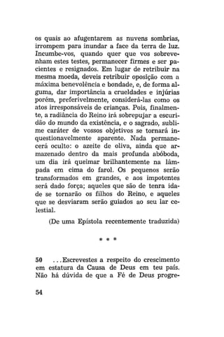 os quais ao afugentarem as nuvens sombrias,
irrompem para inundar a face da terra de luz.
Incumbe-vos, quando quer que vos sobrevenham estes testes, permanecer firmes e ser pacientes e resignados. Em lugar de retribuir na
mesma moeda, deveis retribuir oposição com a
máxima benevolência e bondade, e, de forma alguma, dar importância a crueldades e injúrias
porém, preferivelmente, considerá-las como os
atos irresponsáveis de crianças. Pois, finalmente, a radiância do Reino irá sobrepujar a escuridão do mundo da existência, e o sagrado, sublime caráter de vossos objetivos se tornará inquestionavelmente aparente. Nada permanecerá oculto: o azeite de oliva, ainda que armazenado dentro da mais profunda abóboda,
um dia irá queimar brilhantemente na lâmpada em cima do farol. Os pequenos serão
transformados em grandes, e aos impotentes
será dado força; aqueles que são de tenra idade se tornarão os filhos do Reino, e aqueles
que se desviaram serão guiados ao seu lar celestial.
(De uma Epístola recentemente traduzida)
# # *

50
. . . Escrevestes a respeito do crescimento
em estatura da Causa de Deus em teu país.
Não há dúvida de que a Fé de Deus progre54

 