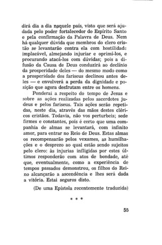 dirá dia a dia naquele país, visto que será ajudada pelo poder fortalecedor do Espírito Santo
e pela confirmação da Palavra de Deus. Nem
há qualquer dúvida que membros do clero cristão se levantarão contra ela com hostilidade
implacável, almejando injuriar e oprimi-los, e
procurando atacá-los com dúvidas; pois a difusão da Causa de Deus conduzirá ao declínio
da prosperidade deles — do mesmo modo como
a prosperidade dos fariseus declinou antes deles — e envolverá a perda da dignidade e posição que agora desfrutam entre os homens.
Ponderai a respeito do tempo de Jesus e
sobre as ações realizadas pelos sacerdotes judeus e pelos fariseus. Tais ações serão repetidas, neste dia, através das mãos destes cléricos cristãos. Todavia, não vos perturbeis; sede
firmes e constantes, pois é certo que uma companhia de almas se levantará, com infinito
amor, para entrar no Reio de Deus. Estas almas
os recompensarão pelos vexames, as humilhações e o desprezo ao qual estão sendo sujeitos
pelo clero: às injurias infligidas por estes últimos responderão com atos de bondade, até
que, eventualmente, como a experiência de
tempos passados demonstrou, os filhos do Reino alcançarão a ascendência e lhes será dada
a vitória. Estai seguros disto.
(De uma Epístola recentemente traduzida)
* *

*

55

 