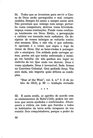 51. Todos que se levantam para servir a Causa de Deus serão perseguidos e mal compreendidos. Sempre foi assim e sempre assim será.
Não permitais que inimigo nem amigo perturbe vossa compostura, destrua vossa felicidade,
impeça vossas realizações. Ponde vossa confiança totalmente em Deus. Então, a perseguição
e calúnia vos tornarão mais radiantes. Os desígnios de vossos inimigos se voltarão contra
eles mesmos. Eles, e não vós, é que sofrerão.
A opressão é o vento que sopra o fogo do
Amor de Deus. Dai as boas-vindas à perseguição e amargura. Um soldado pode carregar armas, porém até que tenha enfrentado o inimigo em batalha ele não ganhou seu lugar no
exército do rei. Que nada vos derrote. Deus é
vosso ajudante. Deus é invencível. Sede firmes
no Convênio Celestial. Orai pedindo força. Vos
será dada, não importa quão difíceis as condições.
"Star of the West", vol. 4, n.° 5 (5 de junho de 1913), p. 88 — tradução revisada
*

*

52. E assim sendo, se agirdes de acordo com
os ensinamentos de Bahá'u'lláh, podeis ter certeza que sereis ajudados e confirmados. Alcançareis a vitória em tudo que fizerdes e todos
os habitantes da terra serão incapazes de vos
resistir. Sois conquistadores, porque o poder do
56

 