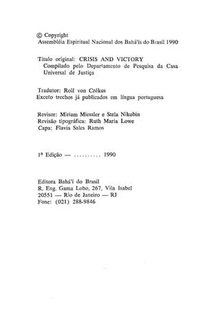 © Copyright
Assembléia Espiritual Nacional dos Bahá'ís do Brasil 1990
Título original: CRISIS AND VICTORY
Compilado pelo Departamento de Pesquisa da Casa
Universal de Justiça
Tradutor: Rolf von Czékus
Exceto trechos já publicados em língua portuguesa
Revisor: Miriam Miessler e Stela Nikobin
Revisão tipográfica: Ruth Maria Lowe
Capa: Flavia Sales Ramos

1* Edição —

1990

Editora Bahá'í do Brasil
R. Eng. Gama Lobo, 267, Vila Isabel
20551 — Rio de Janeiro — RJ
Fone: (021) 288-9846

 
