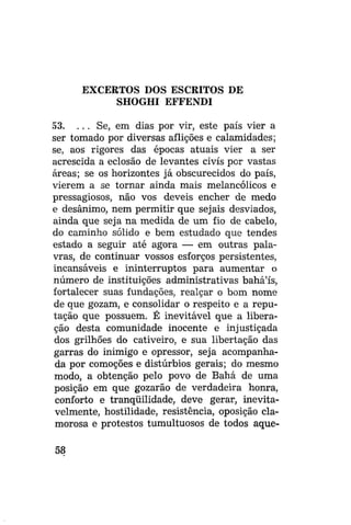 EXCERTOS DOS ESCRITOS DE
SHOGHI EFFENDI
53. . . . Se, em dias por vir, este país vier a
ser tomado por diversas aflições e calamidades;
se, aos rigores das épocas atuais vier a ser
acrescida a eclosão de levantes civis por vastas
áreas; se os horizontes já obscurecidos do país,
vierem a se tornar ainda mais melancólicos e
pressagiosos, não vos deveis encher de medo
e desânimo, nem permitir que sej ais desviados,
ainda que seja na medida de um fio de cabelo,
do caminho sólido e bem estudado que tendes
estado a seguir até agora — em outras palavras, de continuar vossos esforços persistentes,
incansáveis e ininterruptos para aumentar o
número de instituições administrativas bahá'ís,
fortalecer suas fundações, realçar o bom nome
de que gozam, e consolidar o respeito e a reputação que possuem. É inevitável que a liberação desta comunidade inocente e injustiçada
dos grilhões do cativeiro, e sua libertação das
garras do inimigo e opressor, seja acompanhada por comoções e distúrbios gerais; do mesmo
modo, a obtenção pelo povo de Bahá de uma
posição em que gozarão de verdadeira honra,
conforto e tranqüilidade, deve gerar, inevitavelmente, hostilidade, resistência, oposição clamorosa e protestos tumultuosos de todos aque58

 
