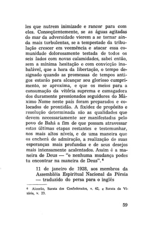 les que nutrem inimizade e rancor para com
eles. Conseqüentemente, se as águas agitadas
do mar da adversidade vierem a se tornar ainda mais turbulentas, se a tempestade da tribulação crescer em veemência e atacar essa comunidade dolorosamente testada de todos os
seis lados com novas calamidades, sabei então,
sem a mínima hesitação e com convicção inabalável, que a hora da libertação, o tempo designado quando as promessas de tempos antigos estarão para alcançar seu glorioso cumprimento, se aproxima, e que os meios para a
consumação da vitória suprema e esmagadora
dos duramente pressionados seguidores do Máximo Nome neste país foram preparados e colocados de prontidão. A fixidez de propósito e
resolução determinada são as qualidades que
devem necessariamente ser manifestadas pelo
povo de Bahá a fim de que possam atravessar
estas últimas etapas restantes e testemunhar,
nos mais altos níveis, e de uma maneira que
os encherá de admiração, a realização de suas
esperanças mais profundas e de seus desejos
mais intensamente acalentados. Assim é a maneira de Deus — "e nenhuma mudança podes
tu encontrar na maneira de Deus". 6
11 de janeiro de 1928, aos membros da
Assembléia Espiritual Nacional da Pérsia
— traduzido do persa para o inglês
6 Alcorão, Surata dos Confederados, v. 62, e Surata da Vitória, v. 23.

59

 