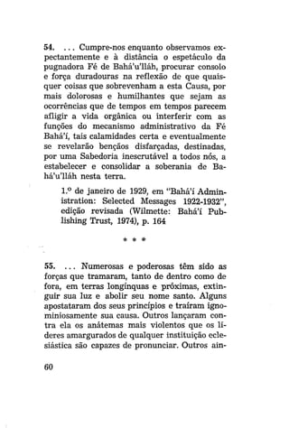 54. . . . Cumpre-nos enquanto observamos expectantemente e à distância o espetáculo da
pugnadora Fé de Bahá'u'lláh, procurar consolo
e força duradouras na reflexão de que quaisquer coisas que sobrevenham a esta Causa, por
mais dolorosas e humilhantes que sejam as
ocorrências que de tempos em tempos parecem
afligir a vida orgânica ou interferir com as
funções do mecanismo administrativo da Fé
Bahá'í, tais calamidades certa e eventualmente
se revelarão bênçãos disfarçadas, destinadas,
por uma Sabedoria inescrutavel a todos nós, a
estabelecer e consolidar a soberania de Bahá'u'lláh nesta terra.
1.° de janeiro de 1929, em "Bahá'í Administration: Selected Messages 1922-1932",
edição revisada (Wilmette: Bahá'í Publishing Trust, 1974), p. 164
* *

*

55. . . . Numerosas e poderosas têm sido as
forças que tramaram, tanto de dentro como de
fora, em terras longínquas e próximas, extinguir sua luz e abolir seu nome santo. Alguns
apostataram dos seus princípios e traíram ignominiosamente sua causa. Outros lançaram contra ela os anátemas mais violentos que os líderes amargurados de qualquer instituição eclesiástica são capazes de pronunciar. Outros ain60

 