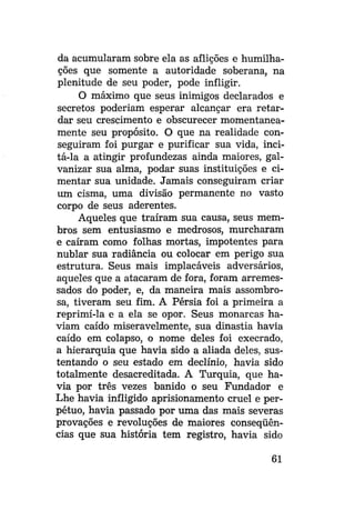 da acumularam sobre ela as aflições e humilhações que somente a autoridade soberana, na
plenitude de seu poder, pode infligir.
O máximo que seus inimigos declarados e
secretos poderiam esperar alcançar era retardar seu crescimento e obscurecer momentaneamente seu propósito. O que na realidade conseguiram foi purgar e purificar sua vida, incitá-la a atingir profundezas ainda maiores, galvanizar sua alma, podar suas instituições e cimentar sua unidade. Jamais conseguiram criar
um cisma, uma divisão permanente no vasto
corpo de seus aderentes.
Aqueles que traíram sua causa, seus membros sem entusiasmo e medrosos, murcharam
e caíram como folhas mortas, impotentes para
nublar sua radiancia ou colocar em perigo sua
estrutura. Seus mais implacáveis adversários,
aqueles que a atacaram de fora, foram arremessados do poder, e, da maneira mais assombrosa, tiveram seu fim. A Pérsia foi a primeira a
reprimi-la e a ela se opor. Seus monarcas haviam caído miseravelmente, sua dinastia havia
caído em colapso, o nome deles foi execrado,
a hierarquia que havia sido a aliada deles, sustentando o seu estado em declínio, havia sido
totalmente desacreditada. A Turquia, que havia por três vezes banido o seu Fundador e
Lhe havia infligido aprisionamento cruel e perpétuo, havia passado por uma das mais severas
provações e revoluções de maiores conseqüências que sua história tem registro, havia sido
61

 