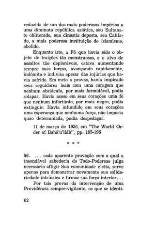reduzida de um dos mais poderosos impérios a
uma diminuta república asiática, seu Sultanato obliterado, sua dinastia deposta, seu Califado, a mais poderosa instituição do islamismo,
abolido.
Enquanto isto, a Fé que havia sido o objeto de traições tão monstruosas, e o alvo de
assaltos tão deploráveis, estava aumentando
sempre suas forças, avançando rapidamente,
indômita e indivisa apesar das injúrias que havia sofrido. Em meio a provas, havia inspirado
seus seguidores leais com uma coragem que
nenhum obstáculo, por mais formidável, podia
solapar. Havia aceso em seus corações uma fé
que nenhum infortúnio, por mais negro, podia
extinguir. Havia infundido em seus corações
uma esperança que nenhuma força, não importa
quão determinada, podia despedaçar.
11 de março de 1936, em "The World Order of Bahá'u'Uáh", pp. 195-196
# *

*

56. . . . cada aparente provação com a qual a
insondável sabedoria do Todo-Poderoso julga
necessário afligir Sua comunidade eleita, serve
apenas para demonstrar novamente sua solidariedade intrínsica e firmar sua força interior...
Por tais provas da intervenção de uma
Providência sempre-vigilante, os que se identi62

 