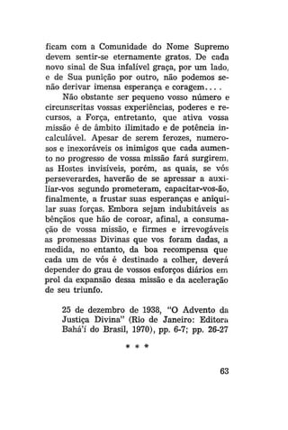 ficam com a Comunidade do Nome Supremo
devem sentir-se eternamente gratos. De cada
novo sinal de Sua infalível graça, por um lado.
e de Sua punição por outro, não podemos senão derivar imensa esperança e coragem... ,
Não obstante ser pequeno vosso número e
circunscritas vossas experiências, poderes e recursos, a Força, entretanto, que ativa vossa
missão é de âmbito ilimitado e de potência incalculável. Apesar de serem ferozes, numerosos e inexoráveis os inimigos que cada aumento no progresso de vossa missão fará surgirem,
as Hostes invisíveis, porém, as quais, se vós
perseverardes, haverão de se apressar a auxiliar-vos segundo prometeram, capacitar-vos-ão,
finalmente, a frustar suas esperanças e aniquilar suas forças. Embora sejam indubitáveis as
bênçãos que hão de coroar, afinal, a consumação de vossa missão, e firmes e irrevogáveis
as promessas Divinas que vos foram dadas, a
medida, no entanto, da boa recompensa que
cada um de vós é destinado a colher, deverá
depender do grau de vossos esforços diários em
prol da expansão dessa missão e da aceleração
de seu triunfo.
25 de dezembro de 1938, "O Advento da
Justiça Divina" (Rio de Janeiro: Editora
Bahá'í do Brasil, 1970), pp. 6-7; pp. 26-27
# *

*

63

 