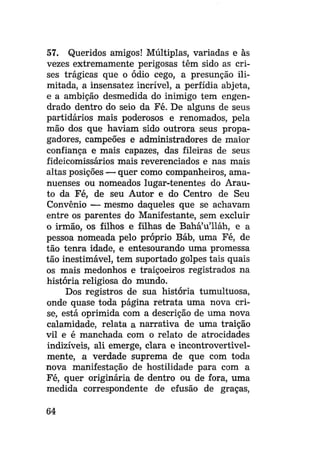 57. Queridos amigos! Múltiplas, variadas e às
vezes extremamente perigosas têm sido as crises trágicas que o ódio cego, a presunção ilimitada, a insensatez incrível, a perfídia abjeta,
e a ambição desmedida do inimigo tem engendrado dentro do seio da Fé. De alguns de seus
partidários mais poderosos e renomados, pela
mão dos que haviam sido outrora seus propagadores, campeões e administradores de maior
confiança e mais capazes, das fileiras de seus
fideicomissários mais reverenciados e nas mais
altas posições — quer como companheiros, amanuenses ou nomeados lugar-tenentes do Arauto da Fé, de seu Autor e do Centro de Seu
Convênio — mesmo daqueles que se achavam
entre os parentes do Manifestante, sem excluir
o irmão, os filhos e filhas de Bahá'u'lláh, e a
pessoa nomeada pelo próprio Báb, uma Fé, de
tão tenra idade, e entesourando uma promessa
tão inestimável, tem suportado golpes tais quais
os mais medonhos e traiçoeiros registrados na
história religiosa do mundo.
Dos registros de sua história tumultuosa,
onde quase toda página retrata uma nova crise, está oprimida com a descrição de uma nova
calamidade, relata a narrativa de uma traição
vil e é manchada com o relato de atrocidades
indizíveis, ali emerge, clara e incontrovertivelmente, a verdade suprema de que com toda
nova manifestação de hostilidade para com a
Fé, quer originária de dentro ou de fora, uma
medida correspondente de efusão de graças,
64

 