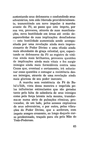 sustentando seus defensores e confundindo seus
adversários, tem sido liberada providencialmente, transmitindo um novo impulso à marcha
avante da Fé, ao passo que este ímpeto, por
sua vez, provocou, através de suas manifestações, nova hostilidade em áreas até então desapercebidas de suas implicações desafiadoras
— esta hostilidade aumentada sendo acompanhada por uma revelação ainda mais impressionante de Poder Divino e uma efusão ainda
mais abundante de graça celestial, que, capacitando os defensores da Fé ao registro de vitórias ainda mais brilhantes, provocou questões
de implicações ainda mais vitais e fez surgir
inimigos ainda mais formidáveis contra uma
Causa que, eventual e certamente, irá solucionar essas questões e esmagar a resistência desses inimigos, através de uma revelação ainda
mais gloriosa de seu poder inerente.
A marcha sem resistência da Fé de Bahá'u'lláh, vista dessa maneira e impelida pelas influências estimulantes que são geradas
tanto pela falta de sabedoria de seus inimigos
como pela força latente nela mesma, transforma-se numa série de pulsações rítmicas, provocadas, de um lado, pelos acessos explosivos
de seus adversários, e por outro, pelas vibrações do Poder Divino, que a aceleram, com
ímpeto sempre crescente, ao longo daquele curso predestinado, traçado para ela pela Mão do
Todo-Poderoso.
65

 