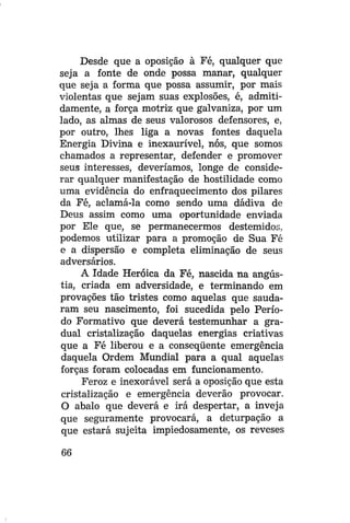 Desde que a oposição à Fé, qualquer que
seja a fonte de onde possa manar, qualquer
que seja a forma que possa assumir, por mais
violentas que sejam suas explosões, é, admitidamente, a força motriz que galvaniza, por um
lado, as almas de seus valorosos defensores, e,
por outro, lhes liga a novas fontes daquela
Energia Divina e inexaurível, nós, que somos
chamados a representar, defender e promover
seus interesses, deveríamos, longe de considerar qualquer manifestação de hostilidade como
uma evidência do enfraquecimento dos pilares
da Fé, aclamá-la como sendo uma dádiva de
Deus assim como uma oportunidade enviada
por Ele que, se permanecermos destemidos,
podemos utilizar para a promoção de Sua Fé
e a dispersão e completa eliminação de seus
adversários.
A Idade Heróica da Fé, nascida na angústia, criada em adversidade, e terminando em
provações tão tristes como aquelas que saudaram seu nascimento, foi sucedida pelo Período Formativo que deverá testemunhar a gradual cristalização daquelas energias criativas
que a Fé liberou e a conseqüente emergência
daquela Ordem Mundial para a qual aquelas
forças foram colocadas em funcionamento.
Feroz e inexorável será a oposição que esta
cristalização e emergência deverão provocar.
O abalo que deverá e irá despertar, a inveja
que seguramente provocará, a deturpação a
que estará sujeita impiedosamente, os reveses
66

 