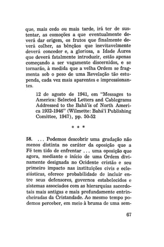 que, mais cedo ou mais tarde, irá ter de sustentar, as comoções a que eventualmente deverá dar origem, os frutos que finalmente deverá colher, as bênçãos que inevitavelmente
deverá conceder e, a gloriosa, a Idade Áurea
que deverá fatalmente introduzir, estão apenas
começando a ser vagamente discernidos, e se
tornarão, à medida que a velha Ordem se fragmenta sob o peso de uma Revelação tão estupenda, cada vez mais aparentes e impressionantes.
12 de agosto de 1941, em "Messages to
America: Selected Letters and Cablegrams
Addressed to the Bahá'ís of North America 1932-1946" (Wilmette: Bahá'í Publishing
Comittee, 1947), pp. 50-52
* *

*

58. . . . Podemos descobrir uma gradação não
menos distinta no caráter da oposição que a
Fé tem tido de enfrentar . . . uma oposição que
agora, mediante o início de uma Ordem divinamente designada no Ocidente cristão e seu
primeiro impacto nas instituições civis e eclesiásticas, oferece probabilidade de incluir entre seus defensores, governos estabelecidos e
sistemas associados com as hierarquias sacerdotais mais antigas e mais profundamente entrincheiradas da Cristandade. Ao mesmo tempo podemos perceber, em meio à bruma de uma sem67

 