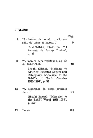 SUMÁRIO
Pág.
I.

"As hostes do m u n d o . . . dão assalto de todos os l a d o s . . . "

9

'Abdu'1-Bahá, citado em "O
Advento da Justiça Divina",
p. 12
II.

"A marcha sem resistência da Fé
de Bahá'u'lláh"

48

Shoghi Effendi, "Messages to
America: Selected Letters and
Cablegrams Addressed to the
Bahá'ís of North America
1932-1946", p. 51
III.

"A segurança de nossa
Fé..."

preciosa
84

Shoghi Effendi, "Messages to
the Bahá'í World 1950-1957",
p. 123
IV.

Índice

119

 