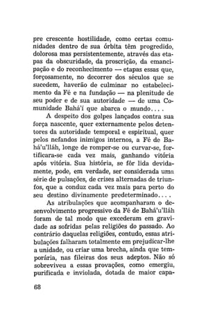 pre crescente hostilidade, como certas comunidades dentro de sua órbita têm progredido,
dolorosa mas persistentemente, através das etapas da obscuridade, da proscrição, da emancipação e do reconhecimento — etapas essas que,
forçosamente, no decorrer dos séculos que se
sucedem, haverão de culminar no estabelecimento da Fé e na fundação — na plenitude de
seu poder e de sua autoridade — de uma Comunidade Bahá'í que abarca o m u n d o . . . .
A despeito dos golpes lançados contra sua
força nascente, quer externamente pelos detentores da autoridade temporal e espiritual, quer
pelos nefandos inimigos internos, a Fé de Bahá'u'lláh, longe de romper-se ou curvar-se, fortificara-se cada vez mais, ganhando vitória
após vitória. Sua história, se fôr lida devidamente, pode, em verdade, ser considerada uma
série de pulsações, de crises alternadas de triunfos, que a conduz cada vez mais para perto do
seu destino divinamente predeterminado....
As atribulações que acompanharam o desenvolvimento progressivo da Fé de Bahá'u'lláh
foram de tal modo que excederam em gravidade as sofridas pelas religiões do passado. Ao
contrário daquelas religiões, contudo, essas atribulações falharam totalmente em prejudicar-lhe
a unidade, ou criar uma brecha, ainda que temporária, nas fileiras dos seus adeptos. Não só
sobreviveu a essas provações, como emergiu,
purificada e inviolada, dotada de maior capa68

 