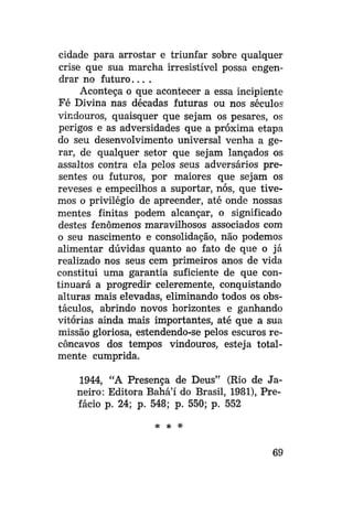 cidade para arrostar e triunfar sobre qualquer
crise que sua marcha irresistível possa engendrar no f u t u r o . . . .
Aconteça o que acontecer a essa incipiente
Fé Divina nas décadas futuras ou nos séculos
vindouros, quaisquer que sejam os pesares, os
perigos e as adversidades que a próxima etapa
do seu desenvolvimento universal venha a gerar, de qualquer setor que sejam lançados os
assaltos contra ela pelos seus adversários presentes ou futuros, por maiores que sejam os
reveses e empecilhos a suportar, nós, que tivemos o privilégio de apreender, até onde nossas
mentes finitas podem alcançar, o significado
destes fenômenos maravilhosos associados com
o seu nascimento e consolidação, não podemos
alimentar dúvidas quanto ao fato de que o já
realizado nos seus cem primeiros anos de vida
constitui uma garantia suficiente de que continuará a progredir celeremente, conquistando
alturas mais elevadas, eliminando todos os obstáculos, abrindo novos horizontes e ganhando
vitórias ainda mais importantes, até que a sua
missão gloriosa, estendendo-se pelos escuros recôncavos dos tempos vindouros, esteja totalmente cumprida.
1944, "A Presença de Deus" (Rio de Janeiro: Editora Bahá'í do Brasil, 1981), Prefácio p. 24; p. 548; p. 550; p. 552
* *

*

69

 