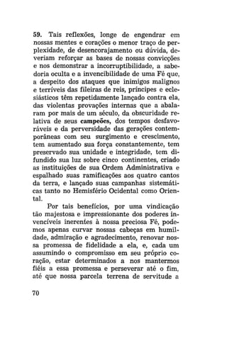 59. Tais reflexões, longe de engendrar em
nossas mentes e corações o menor traço de perplexidade, de desencorajamento ou dúvida, deveriam reforçar as bases de nossas convicções
e nos demonstrar a incorruptibilidade, a sabedoria oculta e a invencibilidade de uma Fé que,
a despeito dos ataques que inimigos malignos
e terríveis das fileiras de reis, príncipes e eclesiásticos têm repetidamente lançado contra ela,
das violentas provações internas que a abalaram por mais de um século, da obscuridade relativa de seus campeões, dos tempos desfavoráveis e da perversidade das gerações contemporâneas com seu surgimento e crescimento,
tem aumentado sua força constantemente, tem
preservado sua unidade e integridade, tem difundido sua luz sobre cinco continentes, criado
as instituições de sua Ordem Administrativa e
espalhado suas ramificações aos quatro cantos
da terra, e lançado suas campanhas sistemáticas tanto no Hemisfério Ocidental como Oriental.
Por tais benefícios, por uma vindicação
tão majestosa e impressionante dos poderes invencíveis inerentes à nossa preciosa Fé, podemos apenas curvar nossas cabeças em humildade, admiração e agradecimento, renovar nossa promessa de fidelidade a ela, e, cada um
assumindo o compromisso em seu próprio coração, estar determinados a nos mantermos
fiéis a essa promessa e perseverar até o fim,
até que nossa parcela terrena de servitude a
70

 