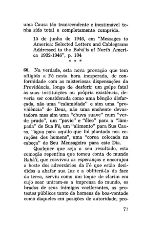 uma Causa tão transcendente e inestimável tenha sido total e completamente cumprida.
15 de junho de 1946, em "Messages to
America: Selected Letters and Cablegrams
Addressed to the Bahá'ís of North America 1932-1946", p. 104
* * *

60. Na verdade, esta nova provação que tem
afligido a Fé nesta hora inesperada, de conformidade com as misteriosas dispensações da
Providência, longe de desferir um golpe fatal
às suas instituições ou própria existência, deveria ser considerada como uma bênção disfarçada, não uma "calamidade" e sim uma "providência" de Deus, não uma enchente devastadora mas sim uma "chuva suave" num "verde prado", um "pavio" e "óleo" para a "lâmpada" de Sua Fé, um "alimento" para Sua Causa, "água para aquilo que foi plantado nos corações dos homens", uma "coroa colocada na
cabeça" de Seu Mensageiro para este Dia.
Qualquer que seja o seu resultado, esta
comoção repentina que tomou conta do mundo
Bahá'í, que reavivou as esperanças e encorajou
a hoste dos adversários da Fé que estão decididos a abafar sua luz e a obliterá-la da face
da terra, serviu como um toque de clarim em
cujo soar uniram-se a imprensa do mundo, os
brados de seus inimigos vociferantes, os protestos públicos tanto de homens de boa-vontade
como daqueles em posições de autoridade, pro71

 