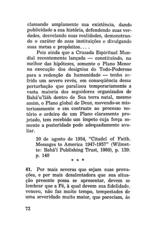 clamando amplamente sua existência, dando
publicidade a sua história, defendendo suas verdades, desvelando suas realidades, demonstrando o caráter de suas instituições e divulgando
suas metas e p r o p ó s i t o s . . . .
Pois ainda que a Cruzada Espiritual Mundial recentemente lançada — constituindo, na
melhor das hipóteses, somente o Plano Menor
na execução dos desígnios do Todo-Poderoso
para a redenção da humanidade — tenha sofrido um severo revés, em conseqüência dessa
perturbação que paralizou temporariamente a
vasta maioria dos seguidores organizados de
Bahá'u'lláh dentro de Sua terra natal, mesmo
assim, o Plano global de Deus, movendo-se misteriosamente e em contraste ao processo notório e ordeiro de um Plano claramente projetado, tem recebido um ímpeto cuja força somente a posteridade pode adequadamente avaliar.
20 de agosto de 1954, "Citadel of Faith,
Messages to America 1947-1957" (Wilmette: Bahá'í Publishing Trust, 1980), p. 139;
p. 140
* * *

61. Por mais severas que sejam suas provações, e por mais desalentadora que sua situação presente possa se apresentar, devem se
lembrar que a Fé, à qual devem sua fidelidade,
venceu, não faz muito tempo, tempestades de
uma severidade muito maior, que pareciam, às
72

 