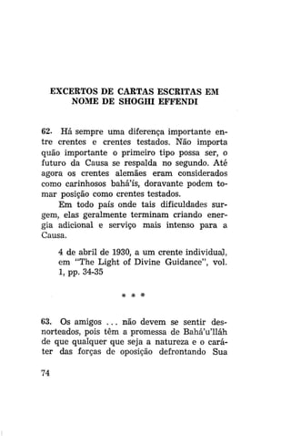 EXCERTOS DE CARTAS ESCRITAS EM
NOME DE SHOGHI EFFENDI

62. Há sempre uma diferença importante entre crentes e crentes testados. Não importa
quão importante o primeiro tipo possa ser, o
futuro da Causa se respalda no segundo. Até
agora os crentes alemães eram considerados
como carinhosos bahá'ís, doravante podem tomar posição como crentes testados.
Em todo país onde tais dificuldades surgem, elas geralmente terminam criando energia adicional e serviço mais intenso para a
Causa.
4 de abril de 1930, a um crente individual,
em "The Light oi Divine Guidance", vol.
1, pp. 34-35
* *

*

63. Os amigos . . . não devem se sentir desnorteados, pois têm a promessa de Bahá'u'lláh
de que qualquer que seja a natureza e o caráter das forças de oposição defrontando Sua
74

 