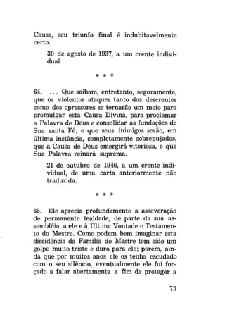Causa, seu triunfo final é indubitavelmente
certo.
30 de agosto de 1937, a um crente individual
* * *

64. . . . Que saibam, entretanto, seguramente,
que os violentos ataques tanto dos descrentes
como dos opressores se tornarão um meio para
promulgar esta Causa Divina, para proclamar
a Palavra de Deus e consolidar as fundações de
Sua santa Fé; e que seus inimigos serão, em
última instância, completamente sobrepujados,
que a Causa de Deus emergirá vitoriosa, e que
Sua Palavra reinará suprema.
21 de outubro de 1946, a um crente individual, de uma carta anteriormente não
traduzida.
* * *

65. Ele aprecia profundamente a asseveração
de permanente lealdade, de parte da sua assembléia, a ele e à Última Vontade e Testamento do Mestre. Como podem bem imaginar esta
dissidência da Família do Mestre tem sido um
golpe muito triste e duro para ele; porém, ainda que por muitos anos ele os tenha escudado
com o seu silêncio, eventualmente ele foi forçado a falar abertamente a fim de proteger a
75

 