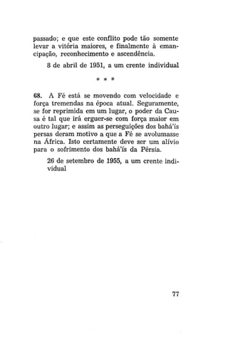 passado; e que este conflito pode tão somente
levar a vitória maiores, e finalmente à emancipação, reconhecimento e ascendência.
8 de abril de 1951, a um crente individual
* * *

68. A Fé está se movendo com velocidade e
força tremendas na época atual. Seguramente,
se for reprimida em um lugar, o poder da Causa é tal que irá erguer-se com força maior em
outro lugar; e assim as perseguições dos bahá'ís
persas deram motivo a que a Fé se avolumasse
na África. Isto certamente deve ser um alívio
para o sofrimento dos bahá'ís da Pérsia.
26 de setembro de 1955, a um crente individual

77

 