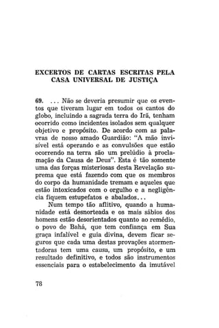 EXCERTOS DE CARTAS ESCRITAS PELA
CASA UNIVERSAL DE JUSTIÇA
69. . . . Não se deveria presumir que os eventos que tiveram lugar em todos os cantos do
globo, incluindo a sagrada terra do Irã, tenham
ocorrido como incidentes isolados sem qualquer
objetivo e propósito. De acordo com as palavras de nosso amado Guardião: "A mão invisível está operando e as convulsões que estão
ocorrendo na terra são um prelúdio à proclamação da Causa de Deus". Esta é tão somente
uma das forças misteriosas desta Revelação suprema que está fazendo com que os membros
do corpo da humanidade tremam e aqueles que
estão intoxicados com o orgulho e a negligência fiquem estupefatos e abalados...
Num tempo tão aflitivo, quando a humanidade está desnorteada e os mais sábios dos
homens estão desorientados quanto ao remédio,
o povo de Bahá, que tem confiança em Sua
graça infalível e guia divina, devem ficar seguros que cada uma destas provações atormentadoras tem uma causa, um propósito, e um
resultado definitivo, e todos são instrumentos
essenciais para o estabelecimento da imutável
78

 