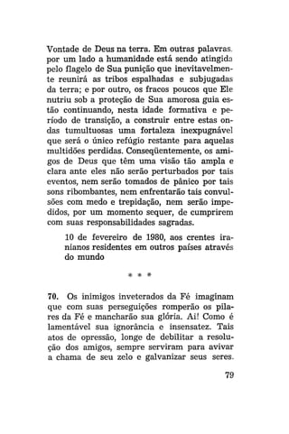 Vontade de Deus na terra. Em outras palavras,
por um lado a humanidade está sendo atingida
pelo flagelo de Sua punição que inevitavelmente reunirá as tribos espalhadas e subjugadas
da terra; e por outro, os fracos poucos que Ele
nutriu sob a proteção de Sua amorosa guia estão continuando, nesta idade formativa e período de transição, a construir entre estas ondas tumultuosas uma fortaleza inexpugnável
que será o único refúgio restante para aquelas
multidões perdidas. Conseqüentemente, os amigos de Deus que têm uma visão tão ampla e
clara ante eles não serão perturbados por tais
eventos, nem serão tomados de pânico por tais
sons ribombantes, nem enfrentarão tais convulsões com medo e trepidação, nem serão impedidos, por um momento sequer, de cumprirem
com suas responsabilidades sagradas.
10 de fevereiro de 1980, aos crentes iranianos residentes em outros países através
do mundo
* * •*

70. Os inimigos inveterados da Fé imaginam
que com suas perseguições romperão os pilares da Fé e mancharão sua glória. Ai! Como é
lamentável sua ignorância e insensatez. Tais
atos de opressão, longe de debilitar a resolução dos amigos, sempre serviram para avivar
a chama de seu zelo e galvanizar seus seres.
79

 