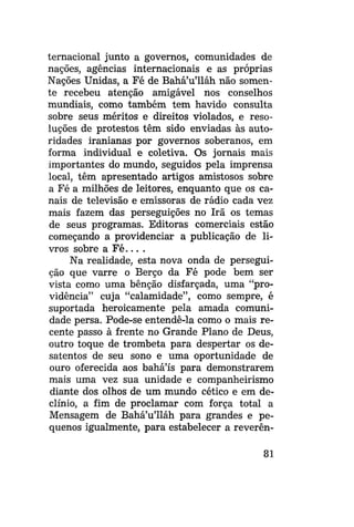 ternacional junto a governos, comunidades de
nações, agências internacionais e as próprias
Nações Unidas, a Fé de Bahá'u'lláh não somente recebeu atenção amigável nos conselhos
mundiais, como também tem havido consulta
sobre seus méritos e direitos violados, e resoluções de protestos têm sido enviadas às autoridades iranianas por governos soberanos, em
forma individual e coletiva. Os jornais mais
importantes do mundo, seguidos pela imprensa
local, têm apresentado artigos amistosos sobre
a Fé a milhões de leitores, enquanto que os canais de televisão e emissoras de rádio cada vez
mais fazem das perseguições no Irã os temas
de seus programas. Editoras comerciais estão
começando a providenciar a publicação de livros sobre a F é . . . .
Na realidade, esta nova onda de perseguição que varre o Berço da Fé pode bem ser
vista como uma bênção disfarçada, uma "providência" cuja "calamidade", como sempre, é
suportada heroicamente pela amada comunidade persa. Pode-se entendê-la como o mais recente passo à frente no Grande Plano de Deus,
outro toque de trombeta para despertar os desatentos de seu sono e uma oportunidade de
ouro oferecida aos bahá'ís para demonstrarem
mais uma vez sua unidade e companheirismo
diante dos olhos de um mundo cético e em declínio, a fim de proclamar com força total a
Mensagem de Bahá'u'lláh para grandes e pequenos igualmente, para estabelecer a reverên81

 