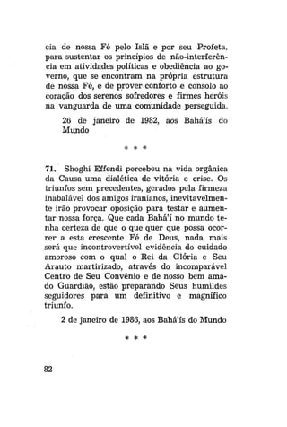 cia de nossa Fé pelo Islã e por seu Profeta,
para sustentar os princípios de não-interferência em atividades políticas e obediência ao governo, que se encontram na própria estrutura
de nossa Fé, e de prover conforto e consolo ao
coração dos serenos sofredores e firmes heróis
na vanguarda de uma comunidade perseguida.
26 de janeiro de 1982, aos Bahá'ís do
Mundo
* # *

71. Shoghi Effendi percebeu na vida orgânica
da Causa uma dialética de vitória e crise. Os
triunfos sem precedentes, gerados pela firmeza
inabalável dos amigos iranianos, inevitavelmente irão provocar oposição para testar e aumentar nossa força. Que cada Bahá'í no mundo tenha certeza de que o que quer que possa ocorrer a esta crescente Fé de Deus, nada mais
será que incontrovertível evidência do cuidado
amoroso com o qual o Rei da Glória e Seu
Arauto martirizado, através do incomparavel
Centro de Seu Convênio e de nosso bem amado Guardião, estão preparando Seus humildes
seguidores para um definitivo e magnífico
triunfo.
2 de janeiro de 1986, aos Bahá'ís do Mundo
* * #

82

 