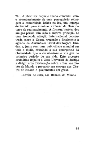 72. A abertura daquele Plano coincidiu com
o recrudescimento de uma perseguição selvagem à comunidade bahá'í no Irã, um esforço
deliberado para eliminar a Causa de Deus da
terra de seu nascimento. A firmeza heróica dos
amigos persas tem sido o motivo principal de
uma tremenda atenção internacional concentrada sobre a Causa, trazendo-a finalmente à
agenda da Assembléia Geral das Nações Unidas, e, junto com uma publicidade mundial em
toda a mídia, causando a sua emergência da
obscuridade que a caracterizou e abrigou no
primeiro período de sua vida. Este processo
dramático impeliu a Casa Universal de Justiça
a dirigir uma Declaração sobre a Paz aos Povos do Mundo e preparar sua entrega aos Chefes de Estado e governantes em geral.
Ridván de 1986, aos Bahá'ís do Mundo

83

 