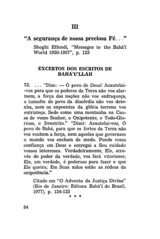 ra

"A segurança de nossa preciosa F é . . . "
Shoghi Effendi, "Messages to the Bahá'í
World 1950-1957", p. 123
EXCERTOS DOS ESCRITOS DE
BAHÁULLÁH
73. . . . "Dize: — Ó povo de Deus! Acautelai-vos para que os poderes da Terra não vos alarmem, a força das nações não vos enfraqueça,
o tumulto do povo da discórdia não vos detenha, nem os expoentes da glória terrena vos
entristeça. Sede como uma montanha na Causa de vosso Senhor, o Onipotente, o Todo-Glorioso, o Irrestrito." "Dizei: Acautelai-vos, Ó
povo de Bahá, para que os fortes da Terra não
vos roubem a força, nem aqueles que governam
o mundo vos encham de medo. Ponde vossa
confiança em Deus e entregai a Seu cuidado
vossos interesses. Verdadeiramente, Ele, através do poder da verdade, vos fará vitoriosos;
Ele, em verdade, é poderoso para fazer o que
Ele queira; Em Suas mãos estão as rédeas da
onipotência."
Citado em "O Advento da Justiça Divina"
(Rio de Janeiro: Editora Bahá'í do Brasil,
1977), p. 124-125
* *

84

*

 